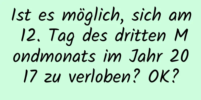 Ist es möglich, sich am 12. Tag des dritten Mondmonats im Jahr 2017 zu verloben? OK?