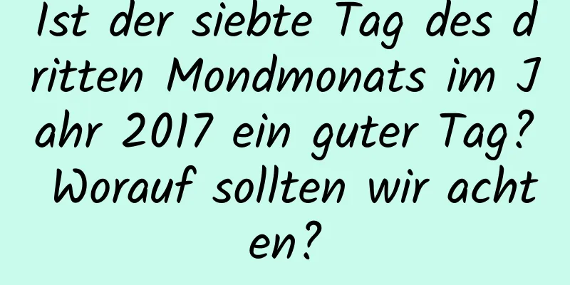 Ist der siebte Tag des dritten Mondmonats im Jahr 2017 ein guter Tag? Worauf sollten wir achten?