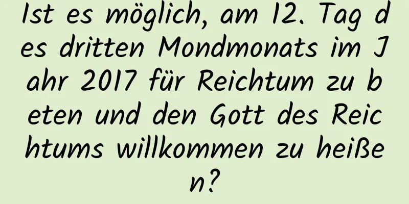 Ist es möglich, am 12. Tag des dritten Mondmonats im Jahr 2017 für Reichtum zu beten und den Gott des Reichtums willkommen zu heißen?