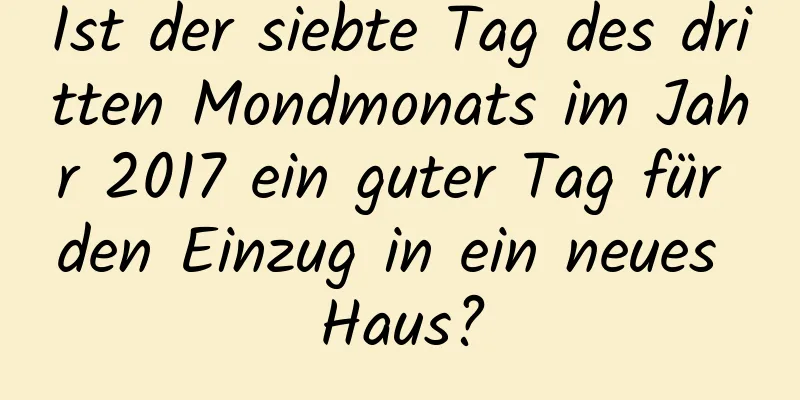 Ist der siebte Tag des dritten Mondmonats im Jahr 2017 ein guter Tag für den Einzug in ein neues Haus?