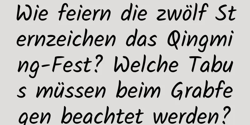 Wie feiern die zwölf Sternzeichen das Qingming-Fest? Welche Tabus müssen beim Grabfegen beachtet werden?