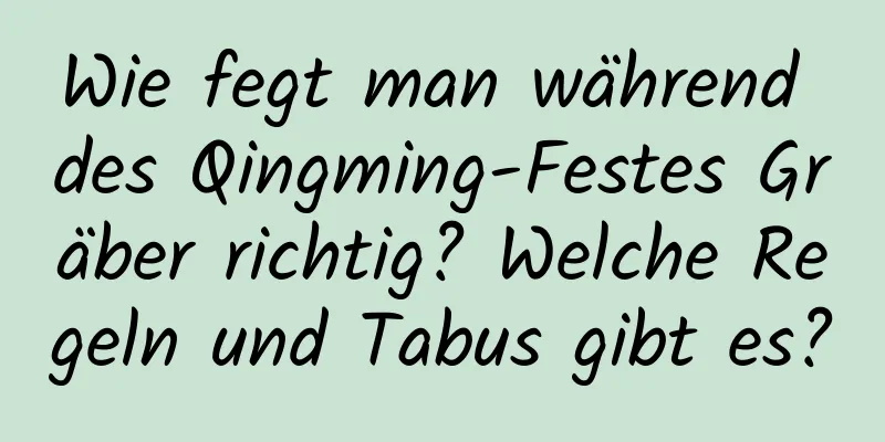 Wie fegt man während des Qingming-Festes Gräber richtig? Welche Regeln und Tabus gibt es?