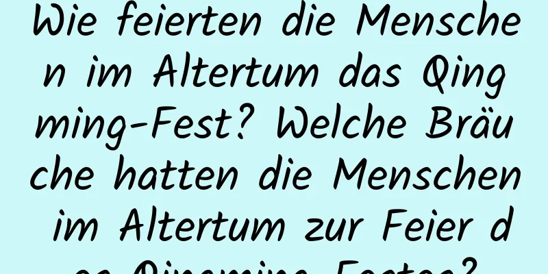 Wie feierten die Menschen im Altertum das Qingming-Fest? Welche Bräuche hatten die Menschen im Altertum zur Feier des Qingming-Festes?