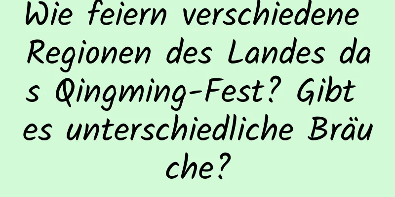 Wie feiern verschiedene Regionen des Landes das Qingming-Fest? Gibt es unterschiedliche Bräuche?