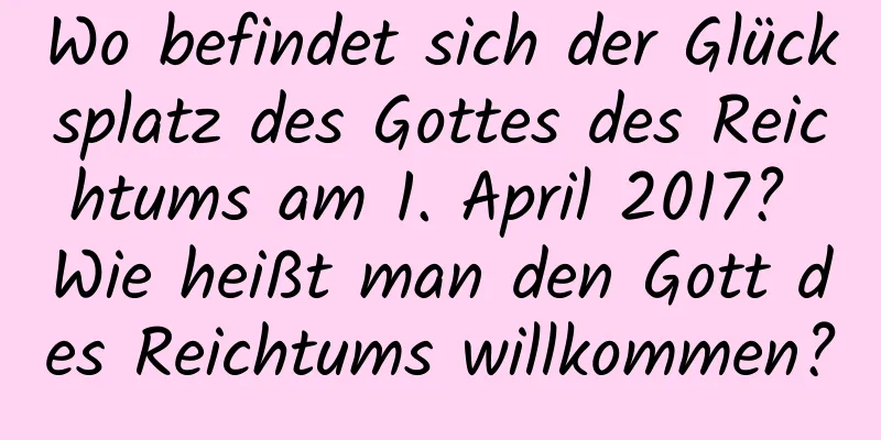 Wo befindet sich der Glücksplatz des Gottes des Reichtums am 1. April 2017? Wie heißt man den Gott des Reichtums willkommen?