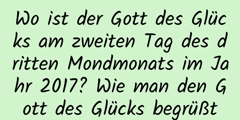 Wo ist der Gott des Glücks am zweiten Tag des dritten Mondmonats im Jahr 2017? Wie man den Gott des Glücks begrüßt