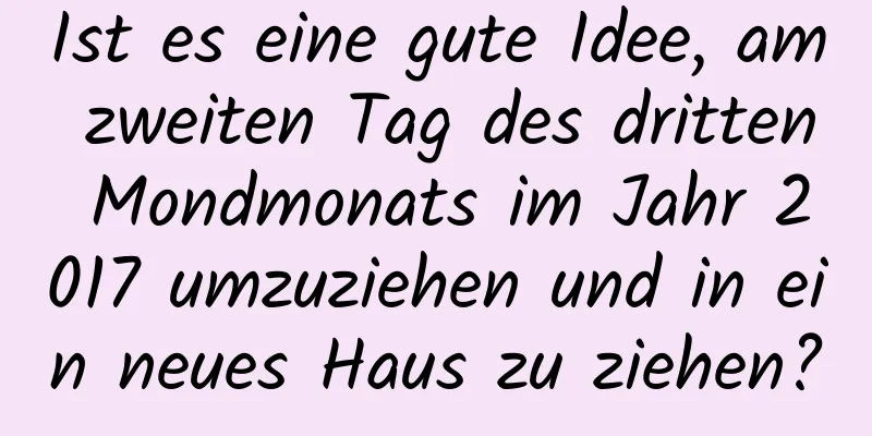 Ist es eine gute Idee, am zweiten Tag des dritten Mondmonats im Jahr 2017 umzuziehen und in ein neues Haus zu ziehen?