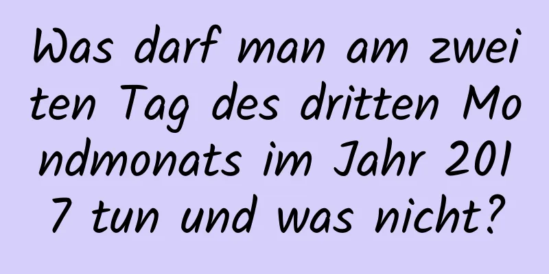 Was darf man am zweiten Tag des dritten Mondmonats im Jahr 2017 tun und was nicht?