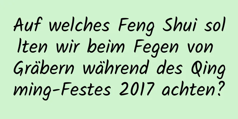 Auf welches Feng Shui sollten wir beim Fegen von Gräbern während des Qingming-Festes 2017 achten?