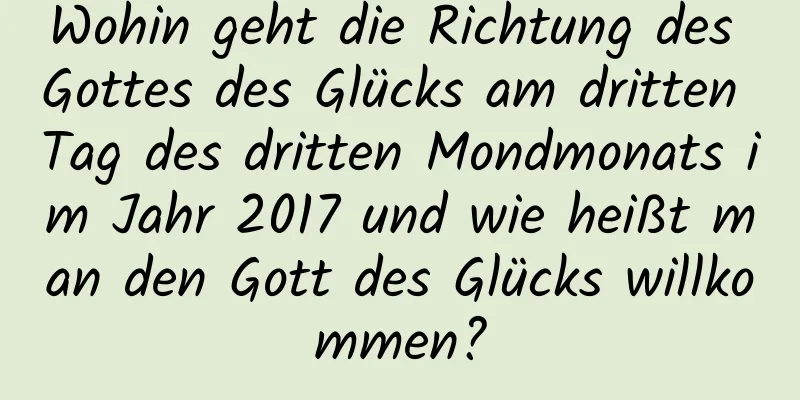 Wohin geht die Richtung des Gottes des Glücks am dritten Tag des dritten Mondmonats im Jahr 2017 und wie heißt man den Gott des Glücks willkommen?