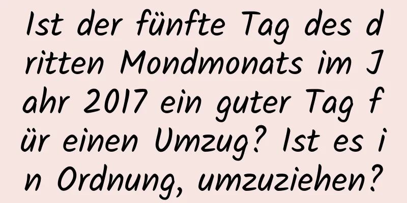 Ist der fünfte Tag des dritten Mondmonats im Jahr 2017 ein guter Tag für einen Umzug? Ist es in Ordnung, umzuziehen?