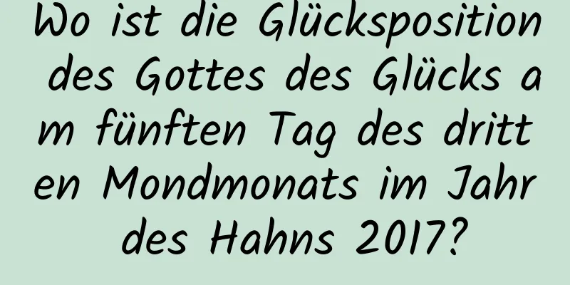 Wo ist die Glücksposition des Gottes des Glücks am fünften Tag des dritten Mondmonats im Jahr des Hahns 2017?