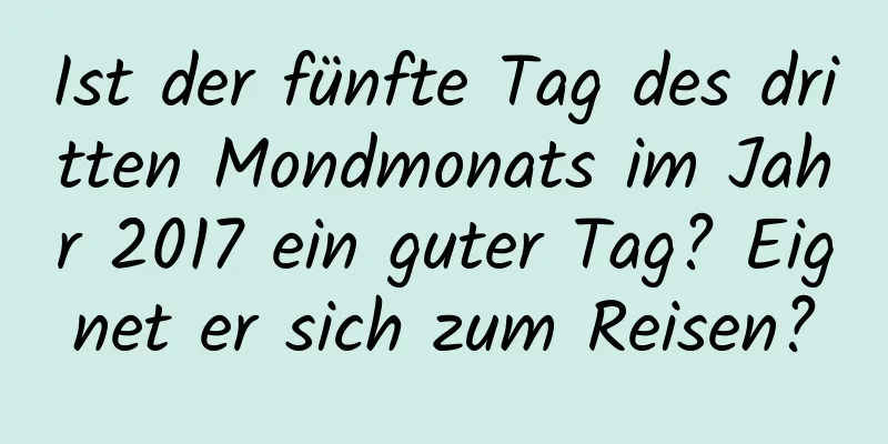 Ist der fünfte Tag des dritten Mondmonats im Jahr 2017 ein guter Tag? Eignet er sich zum Reisen?