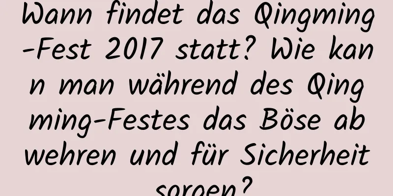 Wann findet das Qingming-Fest 2017 statt? Wie kann man während des Qingming-Festes das Böse abwehren und für Sicherheit sorgen?