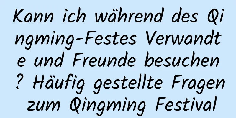 Kann ich während des Qingming-Festes Verwandte und Freunde besuchen? Häufig gestellte Fragen zum Qingming Festival