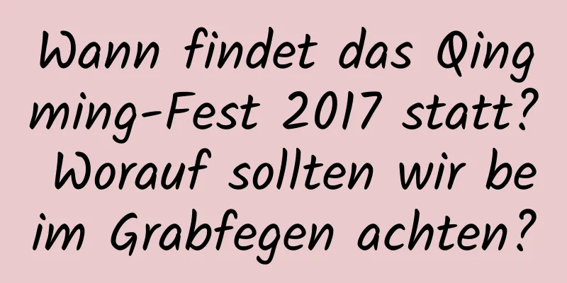 Wann findet das Qingming-Fest 2017 statt? Worauf sollten wir beim Grabfegen achten?