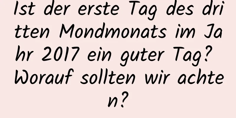 Ist der erste Tag des dritten Mondmonats im Jahr 2017 ein guter Tag? Worauf sollten wir achten?