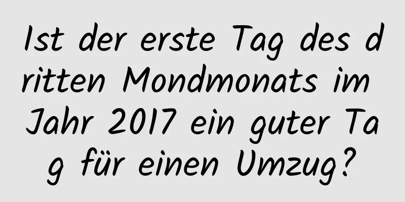 Ist der erste Tag des dritten Mondmonats im Jahr 2017 ein guter Tag für einen Umzug?