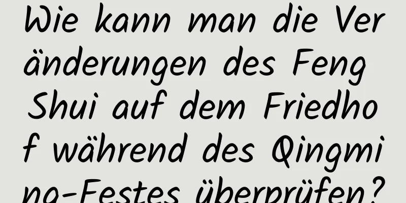 Wie kann man die Veränderungen des Feng Shui auf dem Friedhof während des Qingming-Festes überprüfen?