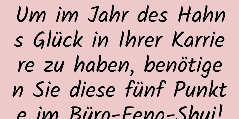 Um im Jahr des Hahns Glück in Ihrer Karriere zu haben, benötigen Sie diese fünf Punkte im Büro-Feng-Shui!