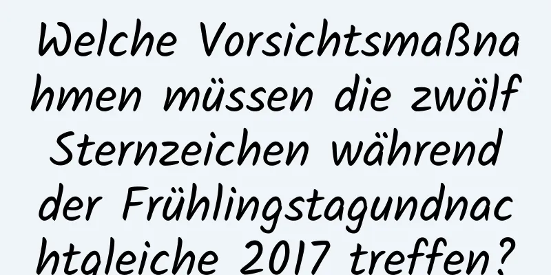 Welche Vorsichtsmaßnahmen müssen die zwölf Sternzeichen während der Frühlingstagundnachtgleiche 2017 treffen?