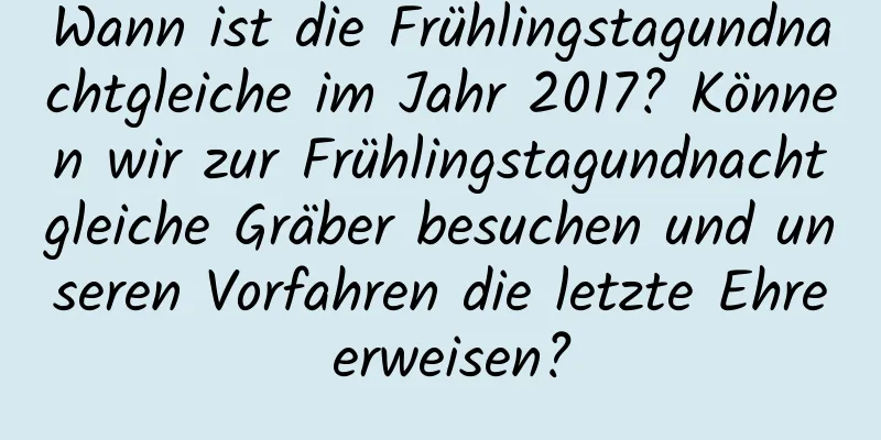 Wann ist die Frühlingstagundnachtgleiche im Jahr 2017? Können wir zur Frühlingstagundnachtgleiche Gräber besuchen und unseren Vorfahren die letzte Ehre erweisen?