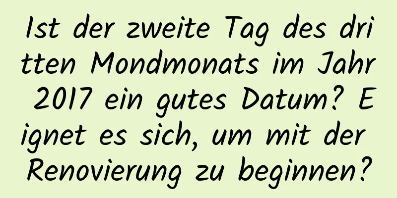 Ist der zweite Tag des dritten Mondmonats im Jahr 2017 ein gutes Datum? Eignet es sich, um mit der Renovierung zu beginnen?