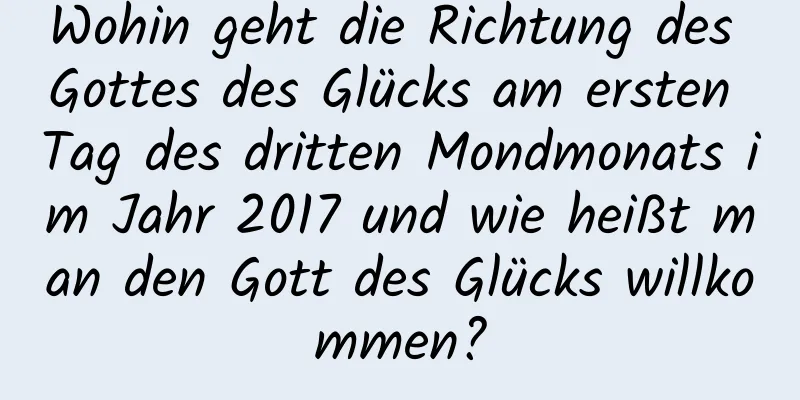 Wohin geht die Richtung des Gottes des Glücks am ersten Tag des dritten Mondmonats im Jahr 2017 und wie heißt man den Gott des Glücks willkommen?