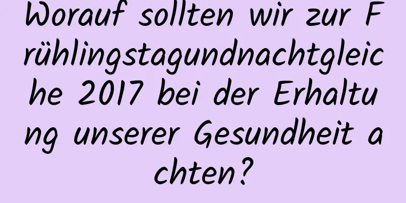 Worauf sollten wir zur Frühlingstagundnachtgleiche 2017 bei der Erhaltung unserer Gesundheit achten?