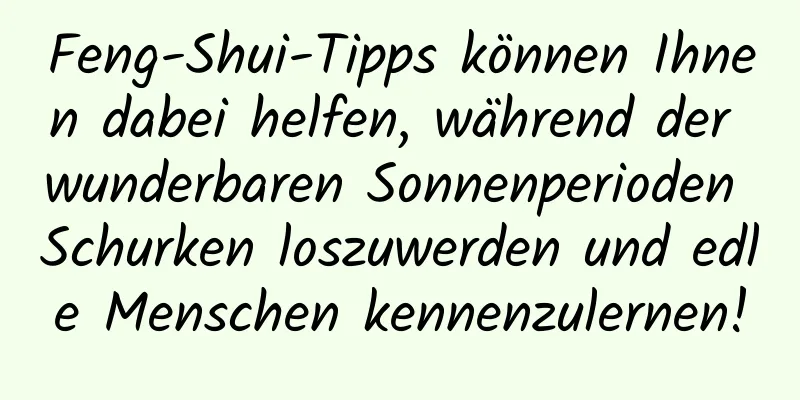 Feng-Shui-Tipps können Ihnen dabei helfen, während der wunderbaren Sonnenperioden Schurken loszuwerden und edle Menschen kennenzulernen!