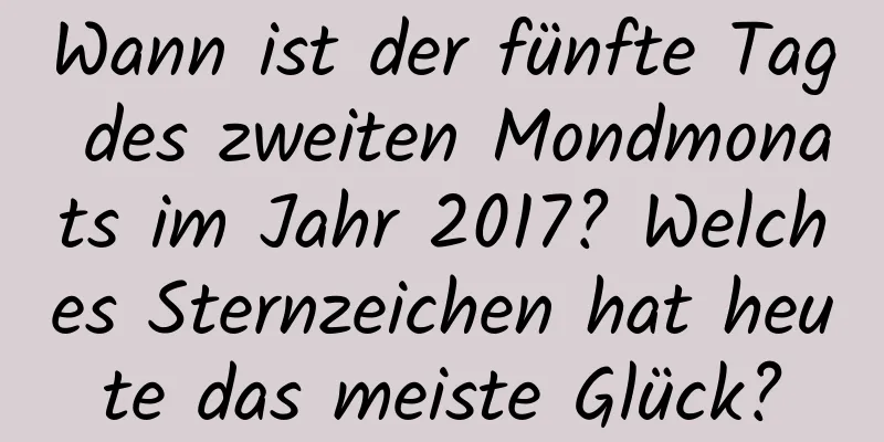 Wann ist der fünfte Tag des zweiten Mondmonats im Jahr 2017? Welches Sternzeichen hat heute das meiste Glück?