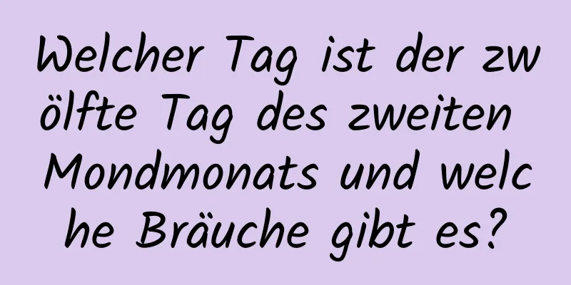 Welcher Tag ist der zwölfte Tag des zweiten Mondmonats und welche Bräuche gibt es?