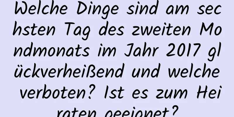 Welche Dinge sind am sechsten Tag des zweiten Mondmonats im Jahr 2017 glückverheißend und welche verboten? Ist es zum Heiraten geeignet?