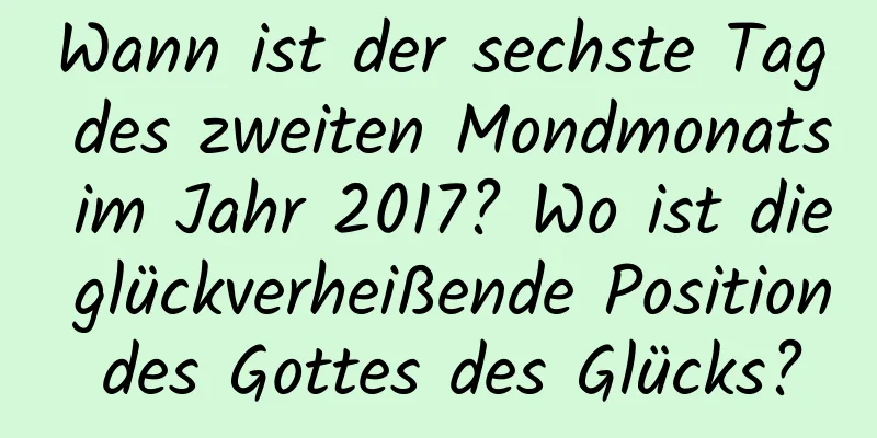 Wann ist der sechste Tag des zweiten Mondmonats im Jahr 2017? Wo ist die glückverheißende Position des Gottes des Glücks?