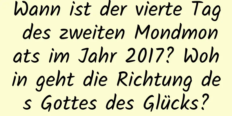 Wann ist der vierte Tag des zweiten Mondmonats im Jahr 2017? Wohin geht die Richtung des Gottes des Glücks?