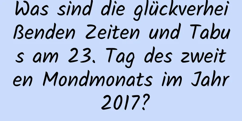 Was sind die glückverheißenden Zeiten und Tabus am 23. Tag des zweiten Mondmonats im Jahr 2017?