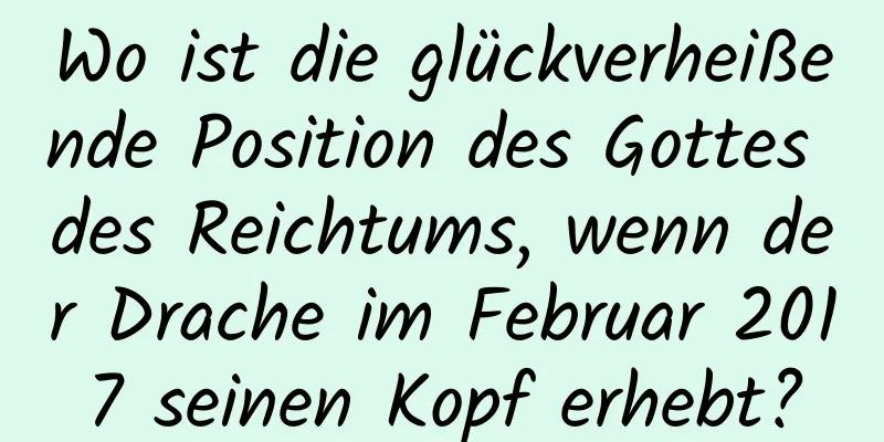 Wo ist die glückverheißende Position des Gottes des Reichtums, wenn der Drache im Februar 2017 seinen Kopf erhebt?