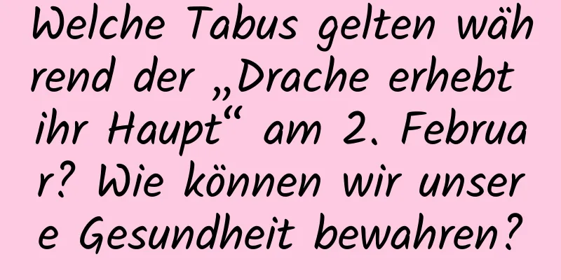 Welche Tabus gelten während der „Drache erhebt ihr Haupt“ am 2. Februar? Wie können wir unsere Gesundheit bewahren?