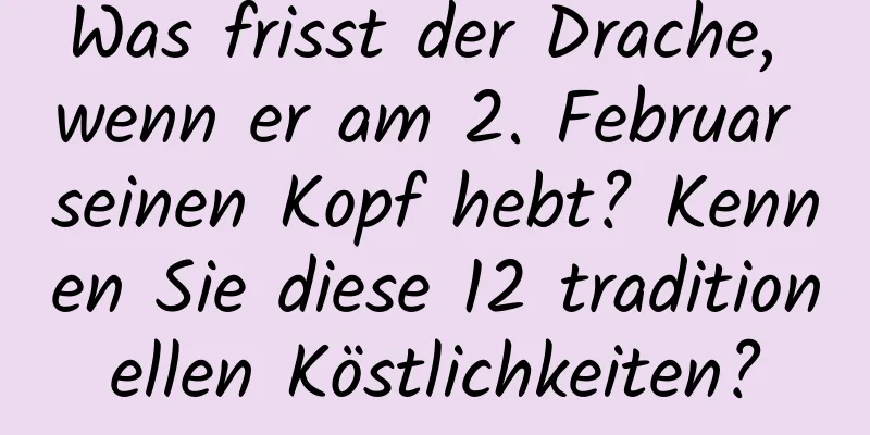 Was frisst der Drache, wenn er am 2. Februar seinen Kopf hebt? Kennen Sie diese 12 traditionellen Köstlichkeiten?