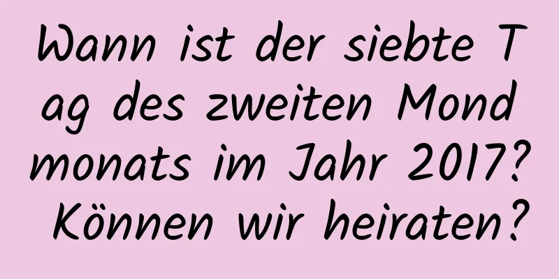 Wann ist der siebte Tag des zweiten Mondmonats im Jahr 2017? Können wir heiraten?