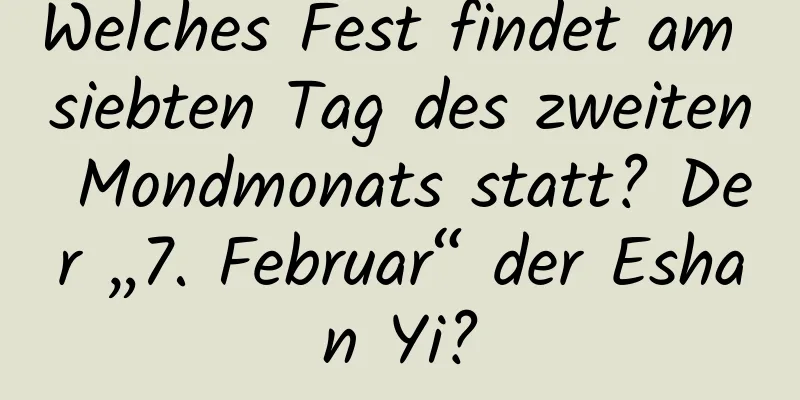 Welches Fest findet am siebten Tag des zweiten Mondmonats statt? Der „7. Februar“ der Eshan Yi?