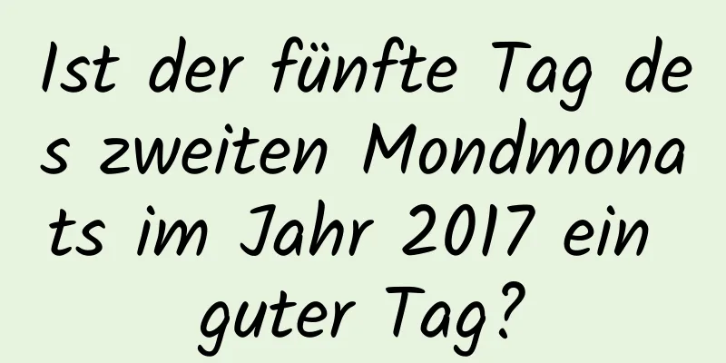 Ist der fünfte Tag des zweiten Mondmonats im Jahr 2017 ein guter Tag?