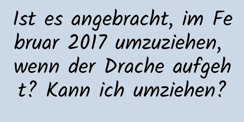 Ist es angebracht, im Februar 2017 umzuziehen, wenn der Drache aufgeht? Kann ich umziehen?