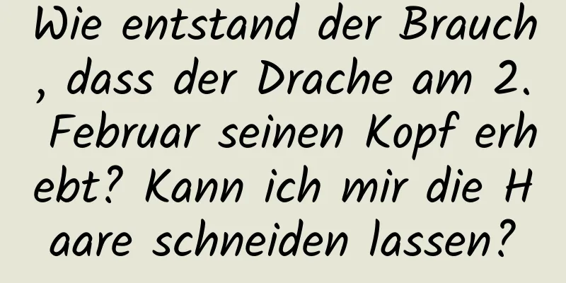 Wie entstand der Brauch, dass der Drache am 2. Februar seinen Kopf erhebt? Kann ich mir die Haare schneiden lassen?