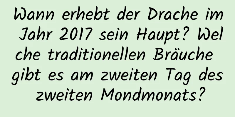 Wann erhebt der Drache im Jahr 2017 sein Haupt? Welche traditionellen Bräuche gibt es am zweiten Tag des zweiten Mondmonats?