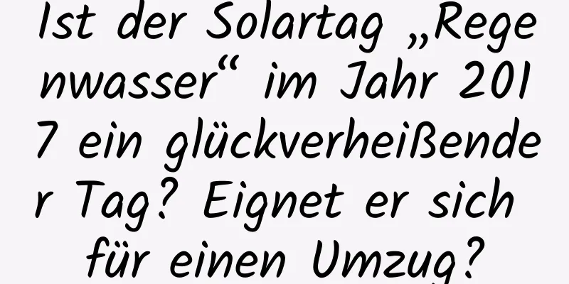 Ist der Solartag „Regenwasser“ im Jahr 2017 ein glückverheißender Tag? Eignet er sich für einen Umzug?