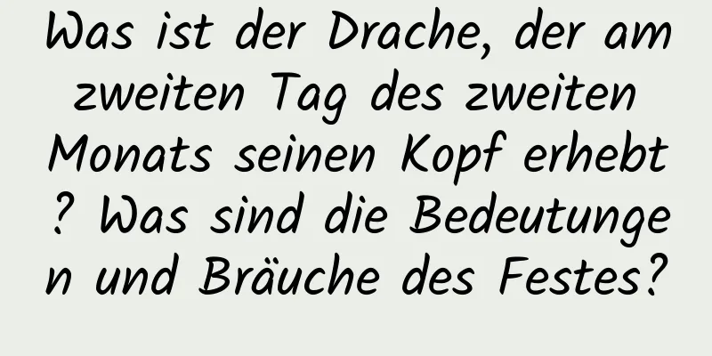 Was ist der Drache, der am zweiten Tag des zweiten Monats seinen Kopf erhebt? Was sind die Bedeutungen und Bräuche des Festes?