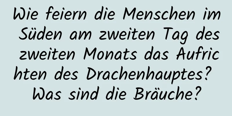 Wie feiern die Menschen im Süden am zweiten Tag des zweiten Monats das Aufrichten des Drachenhauptes? Was sind die Bräuche?