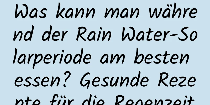 Was kann man während der Rain Water-Solarperiode am besten essen? Gesunde Rezepte für die Regenzeit