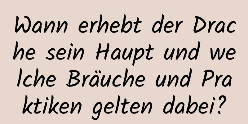 Wann erhebt der Drache sein Haupt und welche Bräuche und Praktiken gelten dabei?